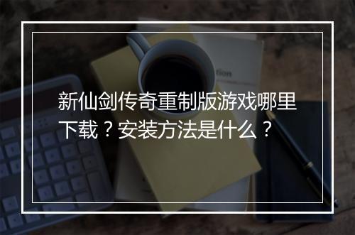 新仙剑传奇重制版游戏哪里下载？安装方法是什么？