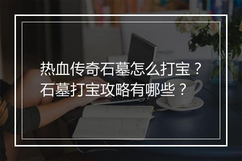 热血传奇石墓怎么打宝？石墓打宝攻略有哪些？