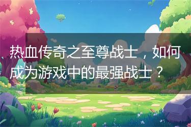 热血传奇之至尊战士，如何成为游戏中的最强战士？