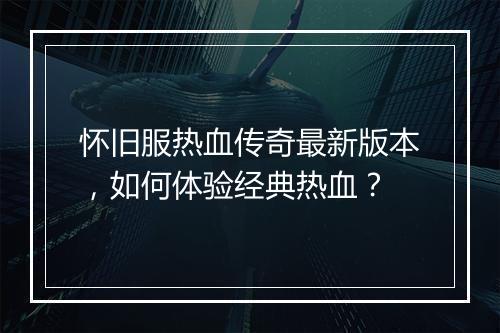 怀旧服热血传奇最新版本，如何体验经典热血？