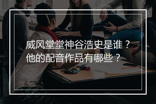 威风堂堂神谷浩史是谁？他的配音作品有哪些？