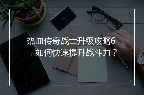 热血传奇战士升级攻略6，如何快速提升战斗力？