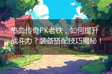 热血传奇PK老铁，如何提升战斗力？装备搭配技巧揭秘！