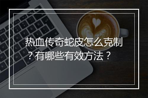 热血传奇蛇皮怎么克制？有哪些有效方法？