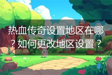 热血传奇设置地区在哪？如何更改地区设置？