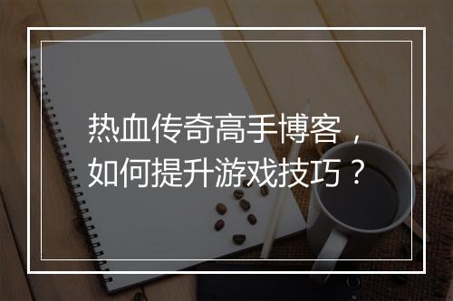 热血传奇高手博客，如何提升游戏技巧？