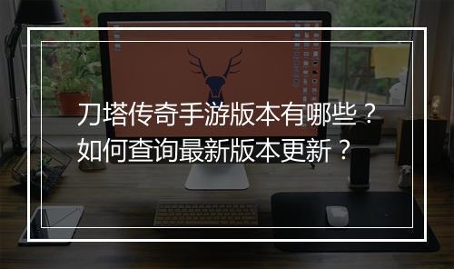 刀塔传奇手游版本有哪些？如何查询最新版本更新？