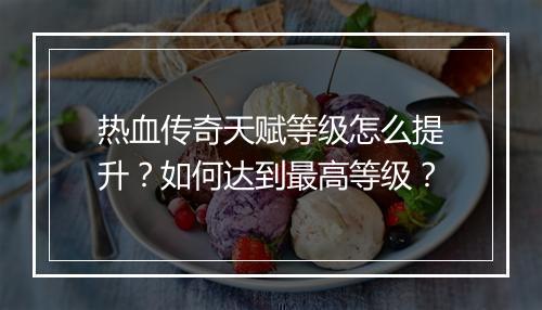 热血传奇天赋等级怎么提升？如何达到最高等级？