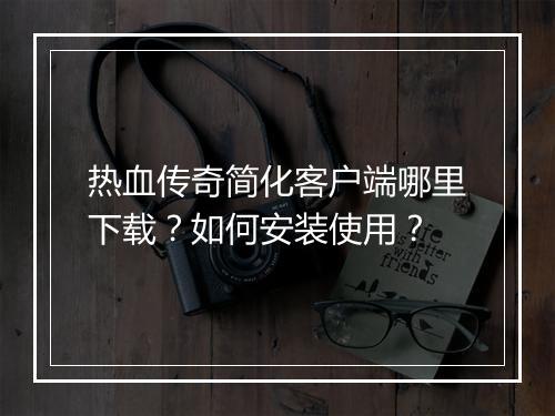 热血传奇简化客户端哪里下载？如何安装使用？