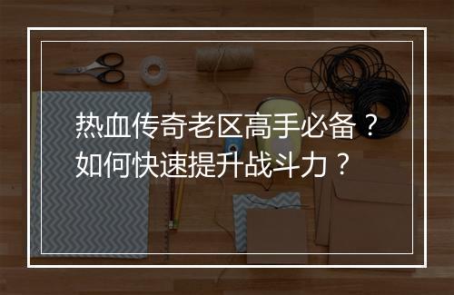 热血传奇老区高手必备？如何快速提升战斗力？