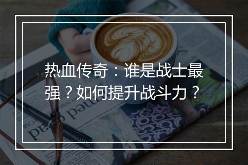 热血传奇：谁是战士最强？如何提升战斗力？