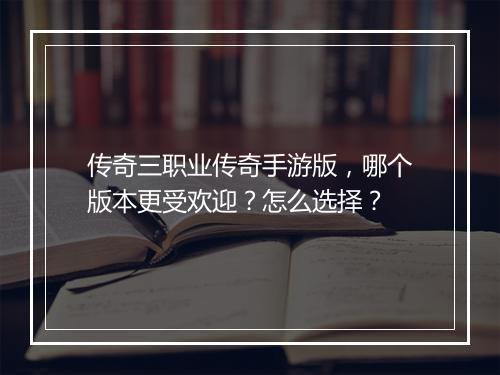 传奇三职业传奇手游版，哪个版本更受欢迎？怎么选择？