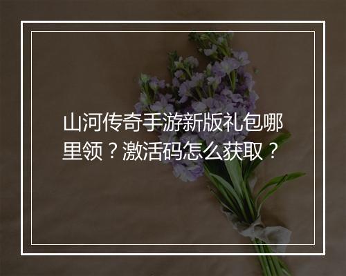 山河传奇手游新版礼包哪里领？激活码怎么获取？