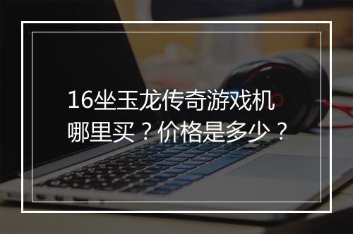 16坐玉龙传奇游戏机哪里买？价格是多少？