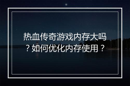 热血传奇游戏内存大吗？如何优化内存使用？