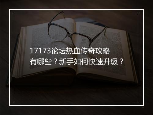 17173论坛热血传奇攻略有哪些？新手如何快速升级？