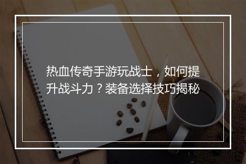 热血传奇手游玩战士，如何提升战斗力？装备选择技巧揭秘