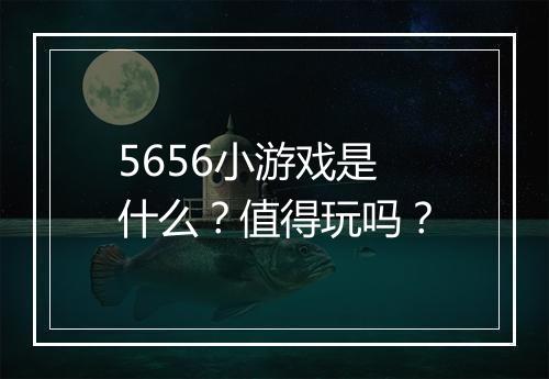 5656小游戏是什么？值得玩吗？