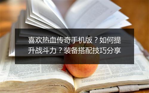喜欢热血传奇手机版？如何提升战斗力？装备搭配技巧分享