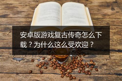安卓版游戏复古传奇怎么下载？为什么这么受欢迎？