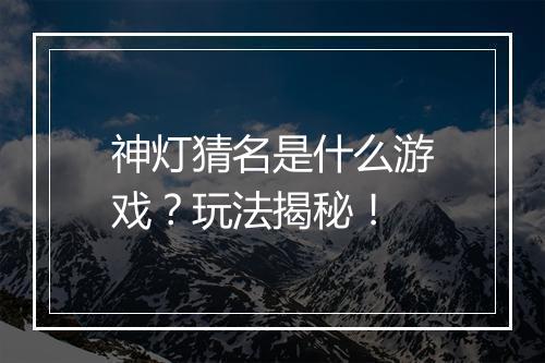 神灯猜名是什么游戏？玩法揭秘！