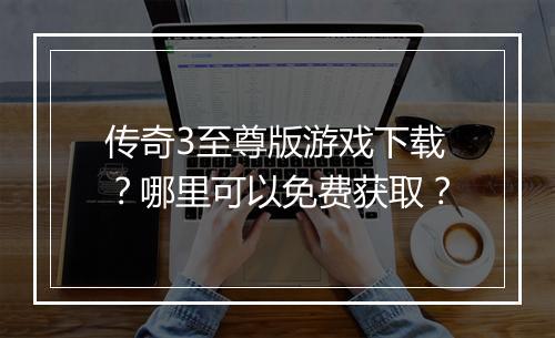 传奇3至尊版游戏下载？哪里可以免费获取？