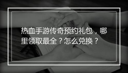 热血手游传奇预约礼包，哪里领取最全？怎么兑换？