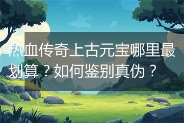 热血传奇上古元宝哪里最划算？如何鉴别真伪？