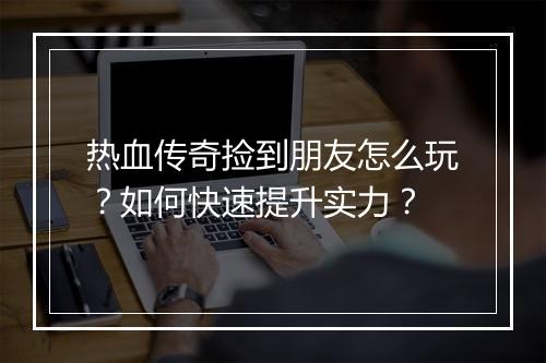 热血传奇捡到朋友怎么玩？如何快速提升实力？