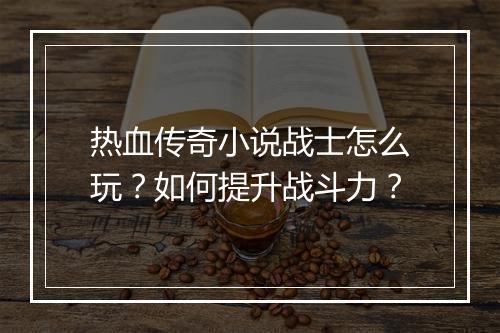 热血传奇小说战士怎么玩？如何提升战斗力？