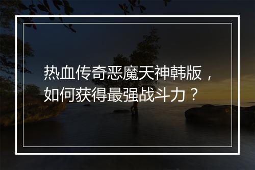 热血传奇恶魔天神韩版，如何获得最强战斗力？