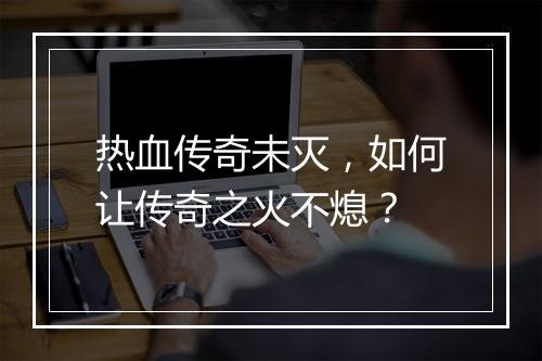 热血传奇未灭，如何让传奇之火不熄？