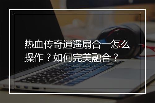 热血传奇逍遥扇合一怎么操作？如何完美融合？