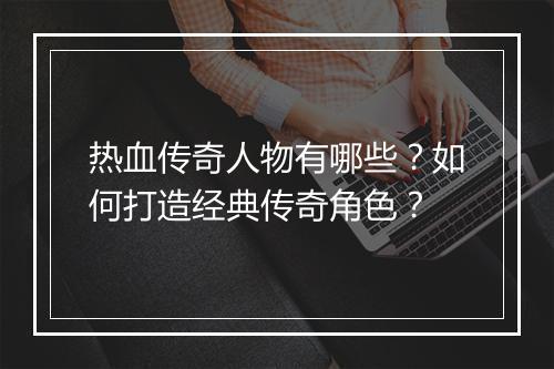 热血传奇人物有哪些？如何打造经典传奇角色？