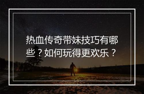 热血传奇带妹技巧有哪些？如何玩得更欢乐？