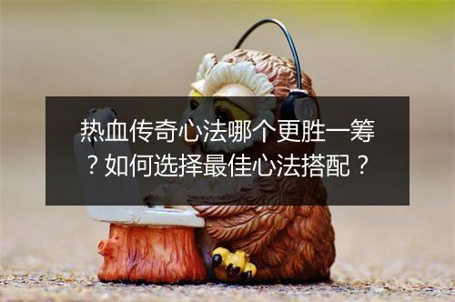 热血传奇心法哪个更胜一筹？如何选择最佳心法搭配？
