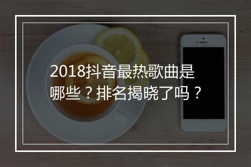 2018抖音最热歌曲是哪些？排名揭晓了吗？