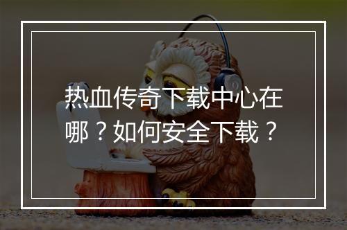 热血传奇下载中心在哪？如何安全下载？