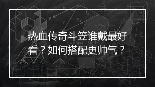 热血传奇斗笠谁戴最好看？如何搭配更帅气？