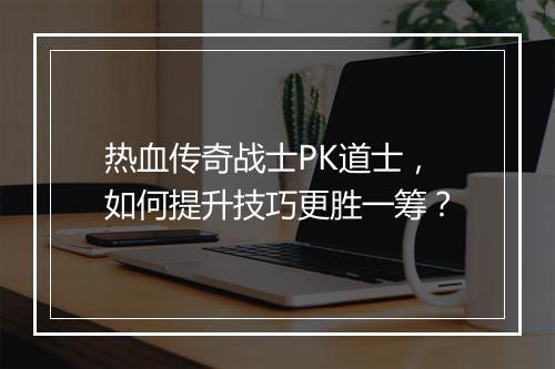热血传奇战士PK道士，如何提升技巧更胜一筹？