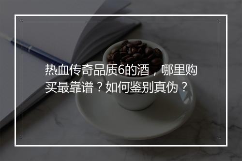 热血传奇品质6的酒，哪里购买最靠谱？如何鉴别真伪？