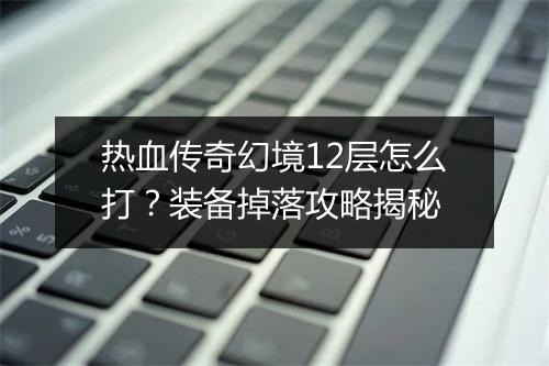 热血传奇幻境12层怎么打？装备掉落攻略揭秘