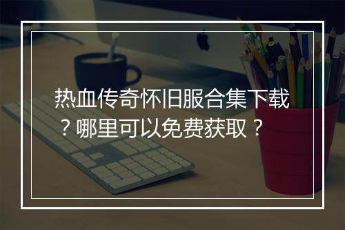 热血传奇怀旧服合集下载？哪里可以免费获取？