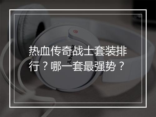 热血传奇战士套装排行？哪一套最强势？