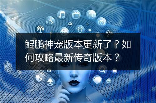 鲲鹏神宠版本更新了？如何攻略最新传奇版本？