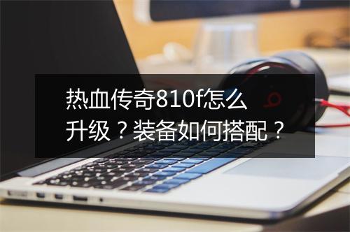 热血传奇810f怎么升级？装备如何搭配？