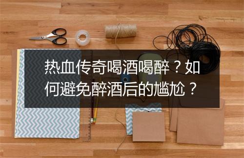 热血传奇喝酒喝醉？如何避免醉酒后的尴尬？