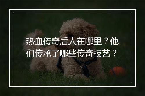 热血传奇后人在哪里？他们传承了哪些传奇技艺？