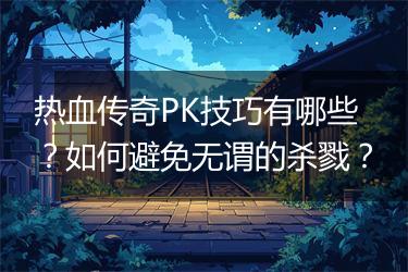 热血传奇PK技巧有哪些？如何避免无谓的杀戮？