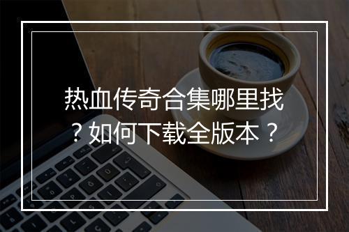 热血传奇合集哪里找？如何下载全版本？